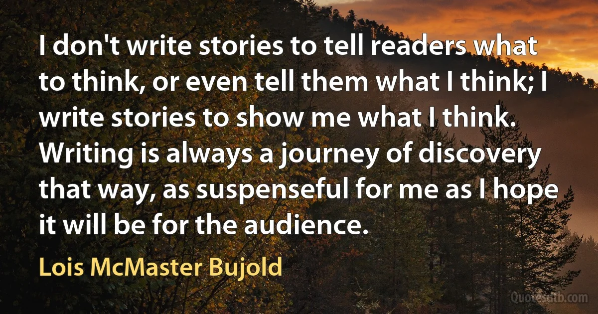 I don't write stories to tell readers what to think, or even tell them what I think; I write stories to show me what I think. Writing is always a journey of discovery that way, as suspenseful for me as I hope it will be for the audience. (Lois McMaster Bujold)