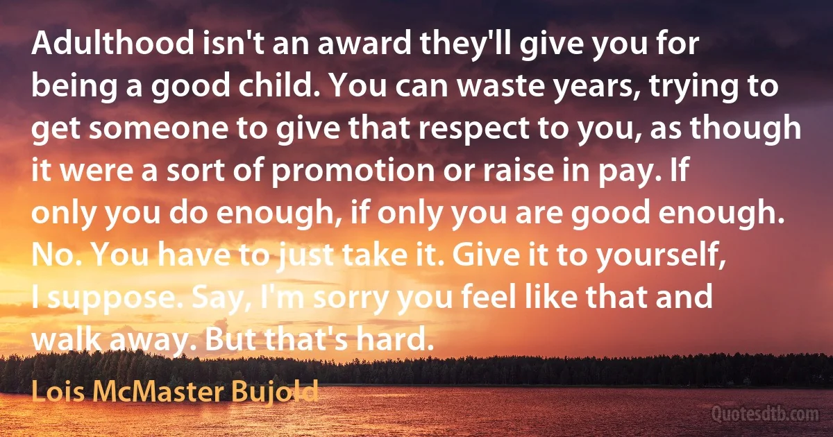 Adulthood isn't an award they'll give you for being a good child. You can waste years, trying to get someone to give that respect to you, as though it were a sort of promotion or raise in pay. If only you do enough, if only you are good enough. No. You have to just take it. Give it to yourself, I suppose. Say, I'm sorry you feel like that and walk away. But that's hard. (Lois McMaster Bujold)