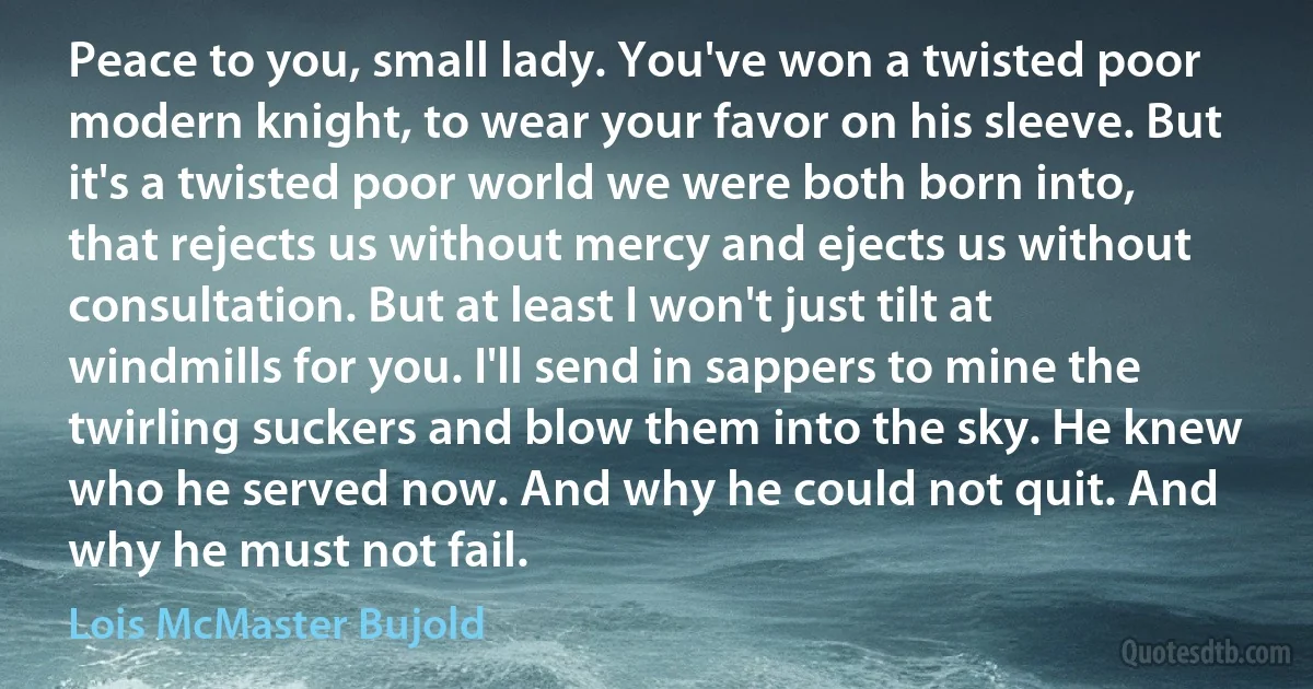Peace to you, small lady. You've won a twisted poor modern knight, to wear your favor on his sleeve. But it's a twisted poor world we were both born into, that rejects us without mercy and ejects us without consultation. But at least I won't just tilt at windmills for you. I'll send in sappers to mine the twirling suckers and blow them into the sky. He knew who he served now. And why he could not quit. And why he must not fail. (Lois McMaster Bujold)