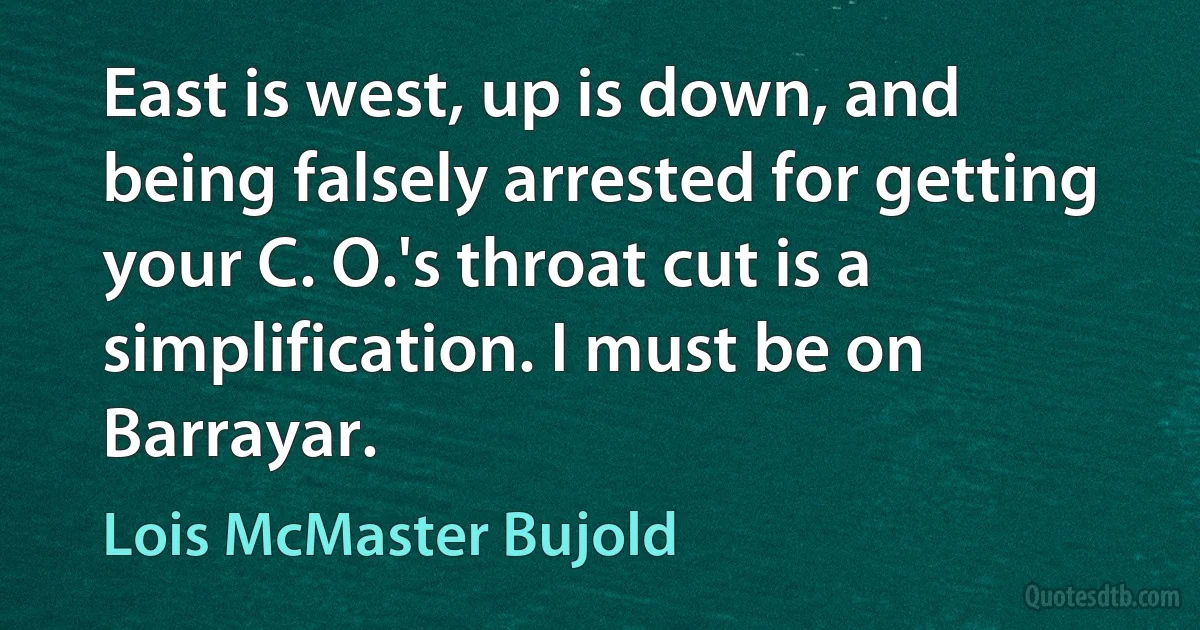 East is west, up is down, and being falsely arrested for getting your C. O.'s throat cut is a simplification. I must be on Barrayar. (Lois McMaster Bujold)