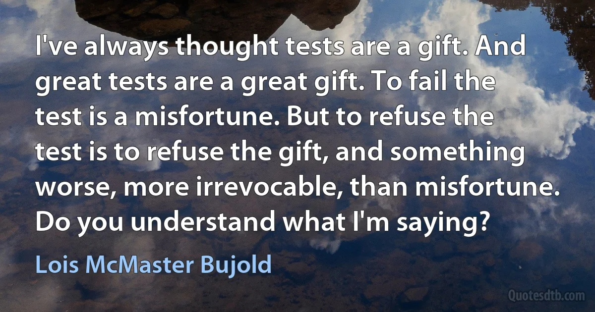 I've always thought tests are a gift. And great tests are a great gift. To fail the test is a misfortune. But to refuse the test is to refuse the gift, and something worse, more irrevocable, than misfortune. Do you understand what I'm saying? (Lois McMaster Bujold)