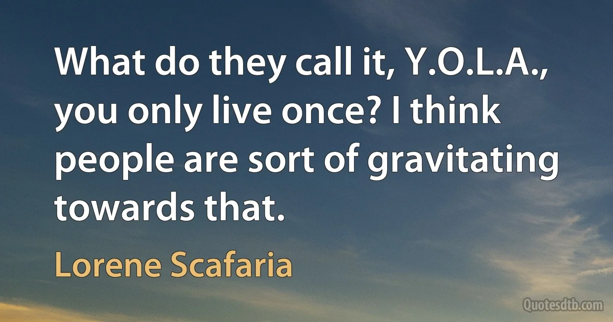 What do they call it, Y.O.L.A., you only live once? I think people are sort of gravitating towards that. (Lorene Scafaria)