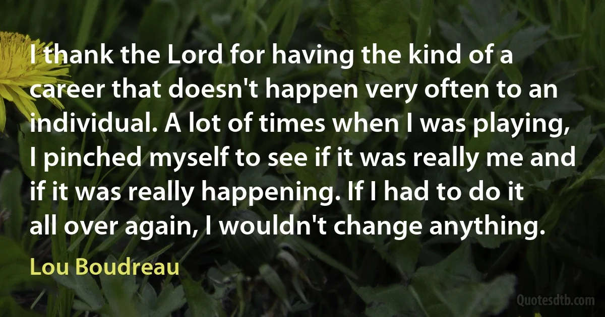 I thank the Lord for having the kind of a career that doesn't happen very often to an individual. A lot of times when I was playing, I pinched myself to see if it was really me and if it was really happening. If I had to do it all over again, I wouldn't change anything. (Lou Boudreau)