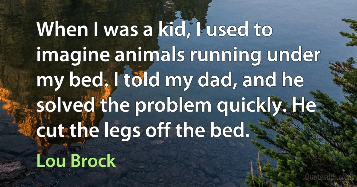 When I was a kid, I used to imagine animals running under my bed. I told my dad, and he solved the problem quickly. He cut the legs off the bed. (Lou Brock)