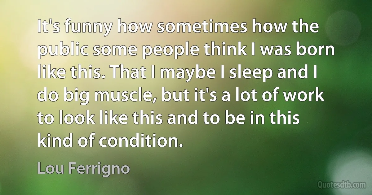 It's funny how sometimes how the public some people think I was born like this. That I maybe I sleep and I do big muscle, but it's a lot of work to look like this and to be in this kind of condition. (Lou Ferrigno)