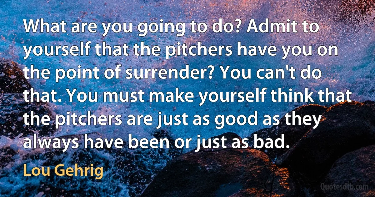 What are you going to do? Admit to yourself that the pitchers have you on the point of surrender? You can't do that. You must make yourself think that the pitchers are just as good as they always have been or just as bad. (Lou Gehrig)