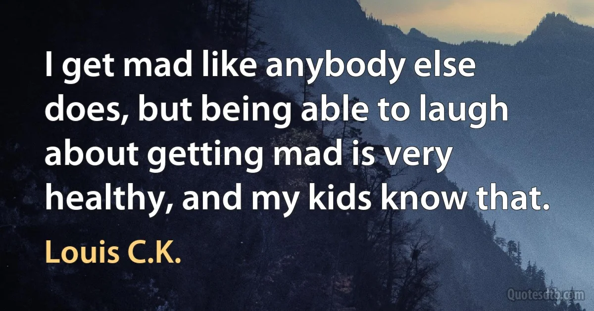 I get mad like anybody else does, but being able to laugh about getting mad is very healthy, and my kids know that. (Louis C.K.)