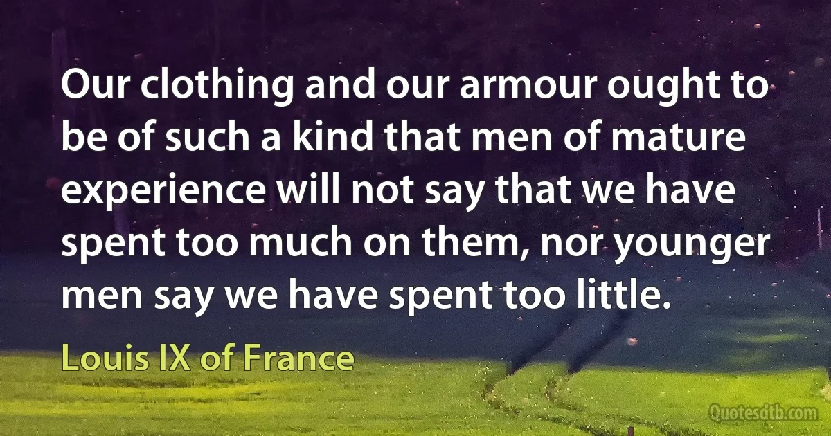 Our clothing and our armour ought to be of such a kind that men of mature experience will not say that we have spent too much on them, nor younger men say we have spent too little. (Louis IX of France)