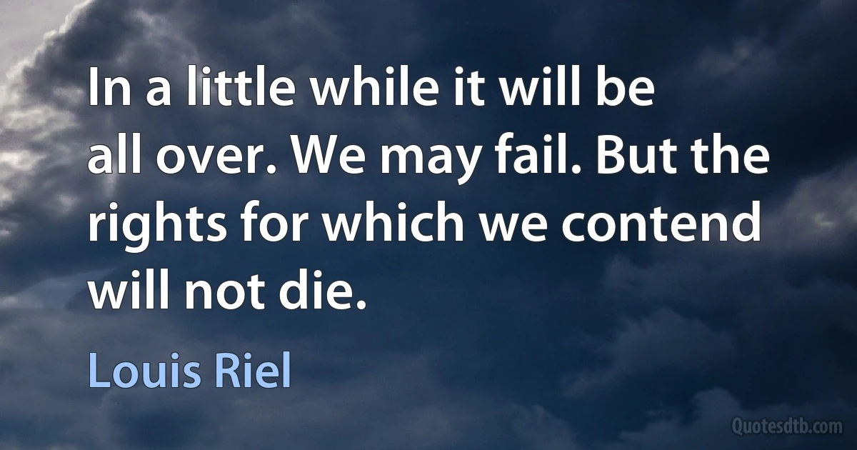 In a little while it will be all over. We may fail. But the rights for which we contend will not die. (Louis Riel)