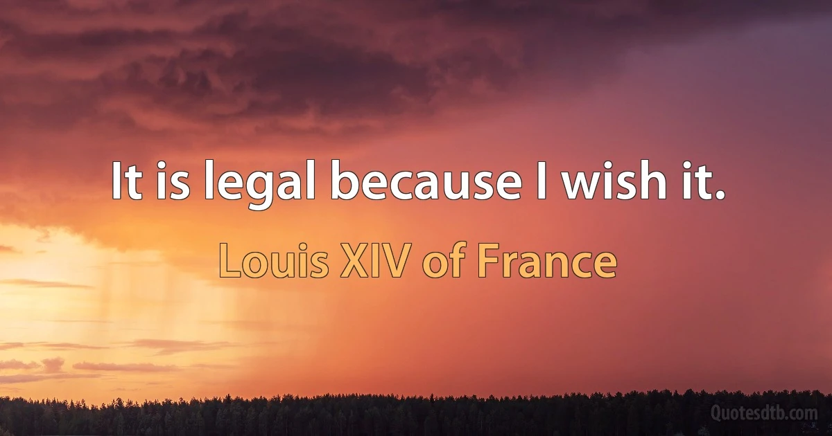 It is legal because I wish it. (Louis XIV of France)