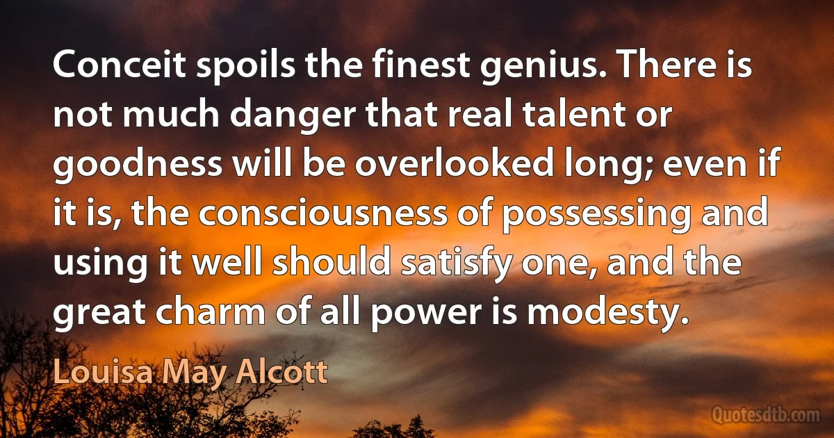 Conceit spoils the finest genius. There is not much danger that real talent or goodness will be overlooked long; even if it is, the consciousness of possessing and using it well should satisfy one, and the great charm of all power is modesty. (Louisa May Alcott)