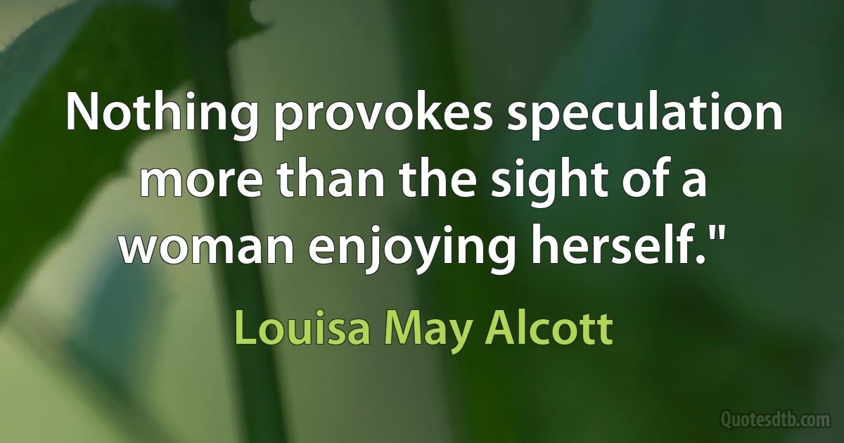 Nothing provokes speculation more than the sight of a woman enjoying herself." (Louisa May Alcott)