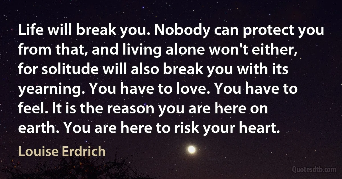 Life will break you. Nobody can protect you from that, and living alone won't either, for solitude will also break you with its yearning. You have to love. You have to feel. It is the reason you are here on earth. You are here to risk your heart. (Louise Erdrich)