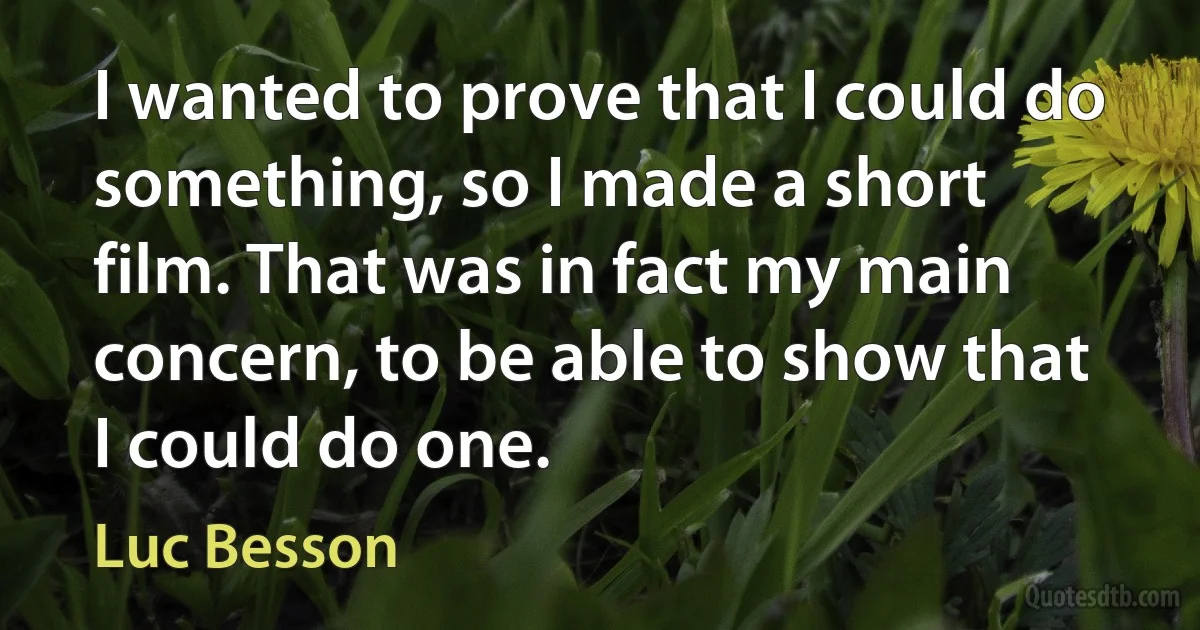 I wanted to prove that I could do something, so I made a short film. That was in fact my main concern, to be able to show that I could do one. (Luc Besson)