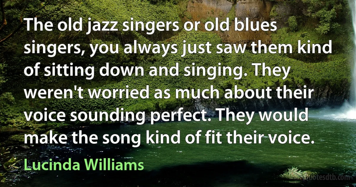 The old jazz singers or old blues singers, you always just saw them kind of sitting down and singing. They weren't worried as much about their voice sounding perfect. They would make the song kind of fit their voice. (Lucinda Williams)