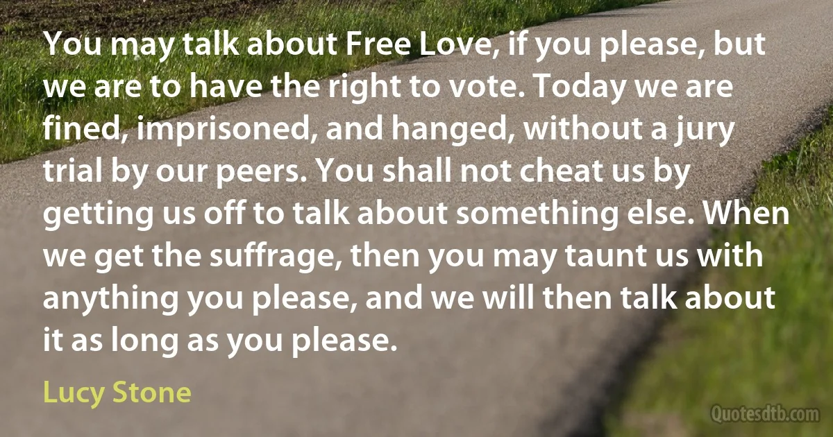 You may talk about Free Love, if you please, but we are to have the right to vote. Today we are fined, imprisoned, and hanged, without a jury trial by our peers. You shall not cheat us by getting us off to talk about something else. When we get the suffrage, then you may taunt us with anything you please, and we will then talk about it as long as you please. (Lucy Stone)