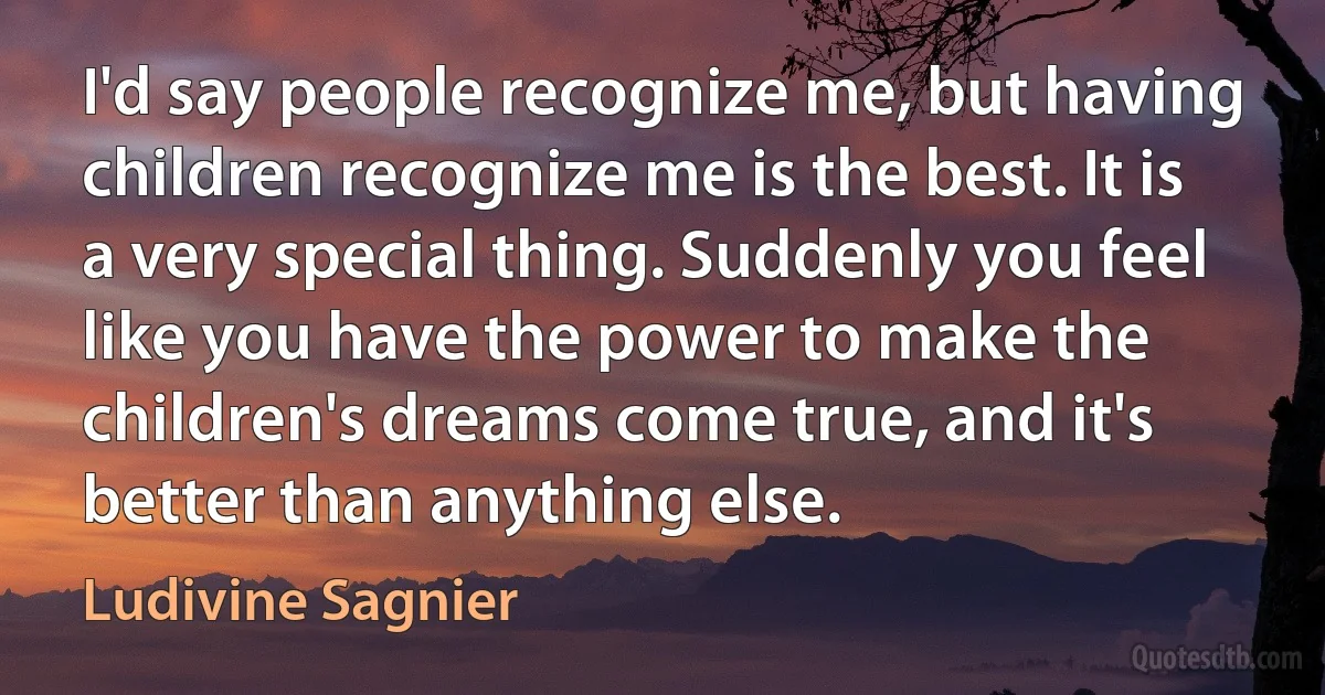 I'd say people recognize me, but having children recognize me is the best. It is a very special thing. Suddenly you feel like you have the power to make the children's dreams come true, and it's better than anything else. (Ludivine Sagnier)