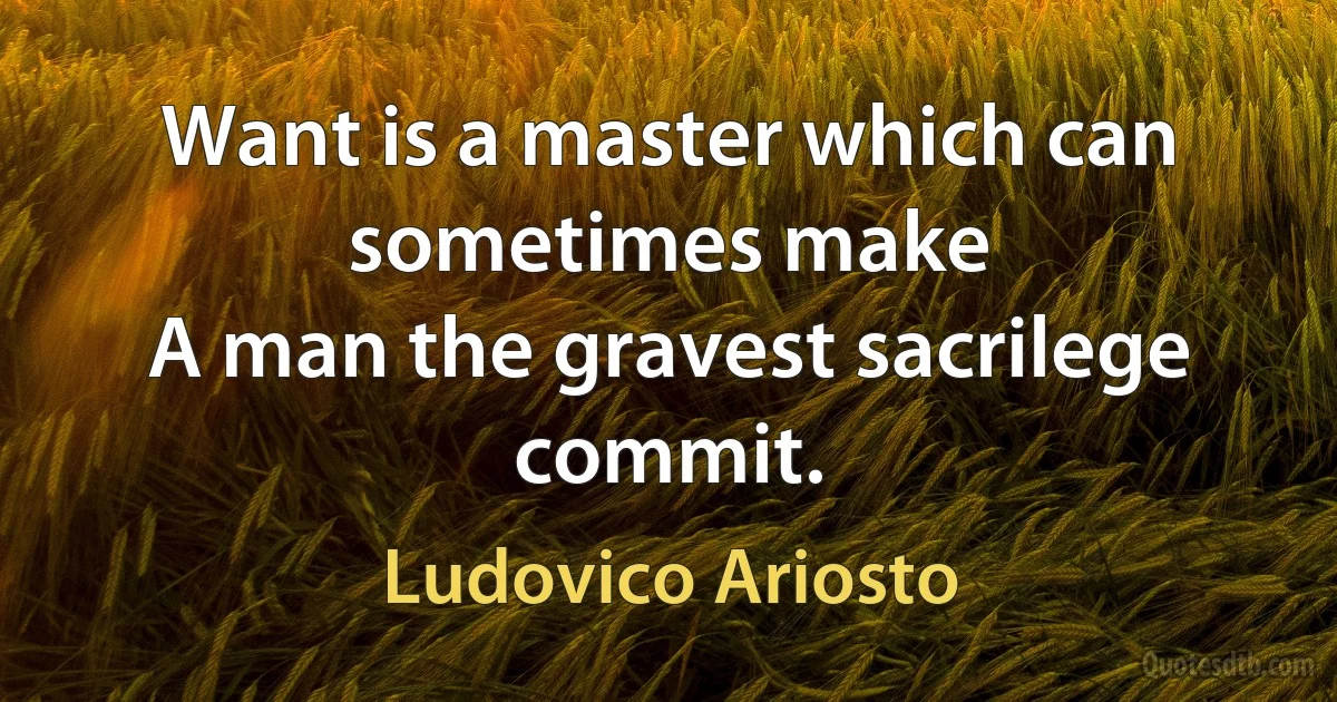 Want is a master which can sometimes make
A man the gravest sacrilege commit. (Ludovico Ariosto)