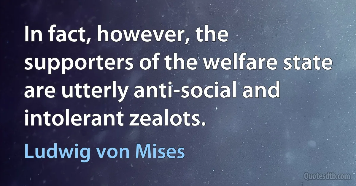 In fact, however, the supporters of the welfare state are utterly anti-social and intolerant zealots. (Ludwig von Mises)