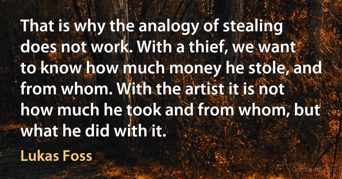 That is why the analogy of stealing does not work. With a thief, we want to know how much money he stole, and from whom. With the artist it is not how much he took and from whom, but what he did with it. (Lukas Foss)