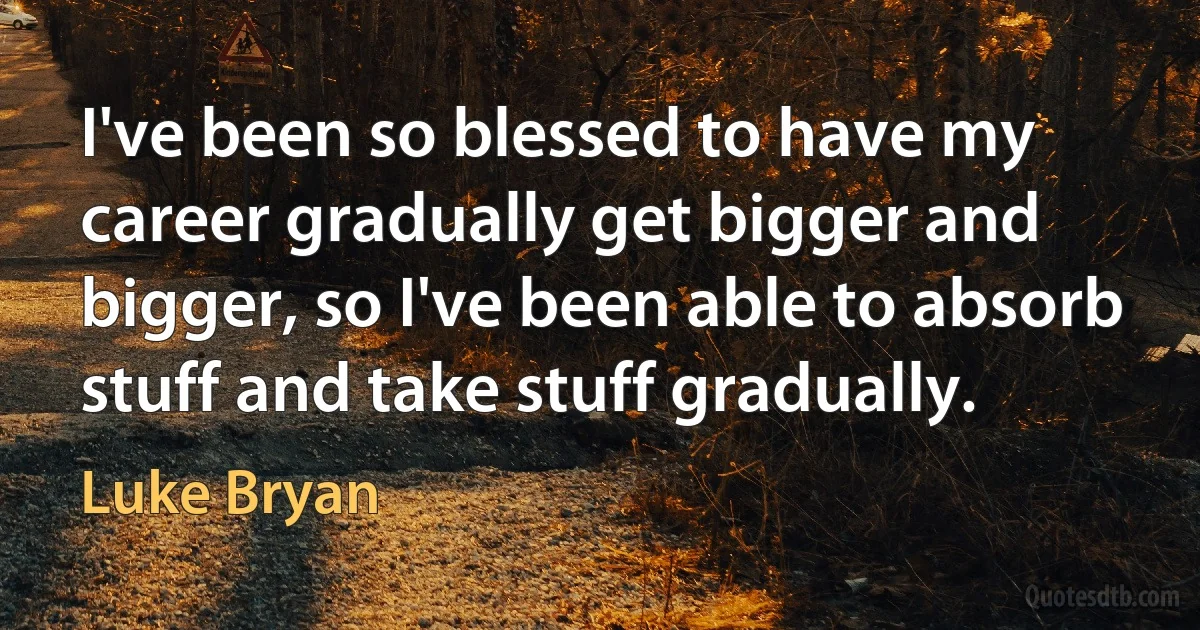 I've been so blessed to have my career gradually get bigger and bigger, so I've been able to absorb stuff and take stuff gradually. (Luke Bryan)