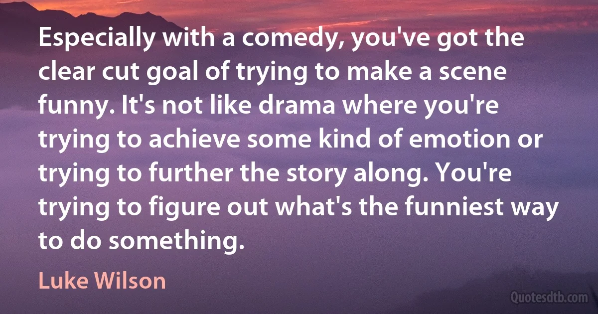 Especially with a comedy, you've got the clear cut goal of trying to make a scene funny. It's not like drama where you're trying to achieve some kind of emotion or trying to further the story along. You're trying to figure out what's the funniest way to do something. (Luke Wilson)