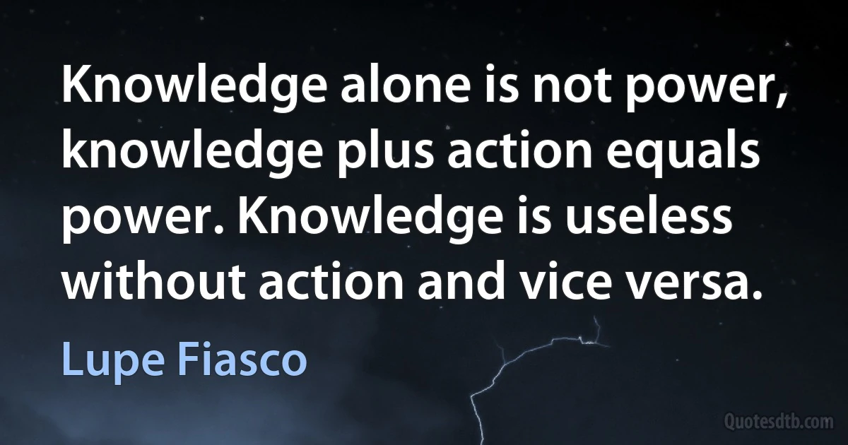 Knowledge alone is not power, knowledge plus action equals power. Knowledge is useless without action and vice versa. (Lupe Fiasco)