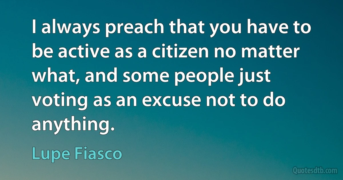 I always preach that you have to be active as a citizen no matter what, and some people just voting as an excuse not to do anything. (Lupe Fiasco)