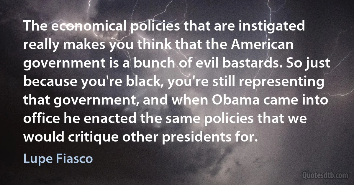 The economical policies that are instigated really makes you think that the American government is a bunch of evil bastards. So just because you're black, you're still representing that government, and when Obama came into office he enacted the same policies that we would critique other presidents for. (Lupe Fiasco)