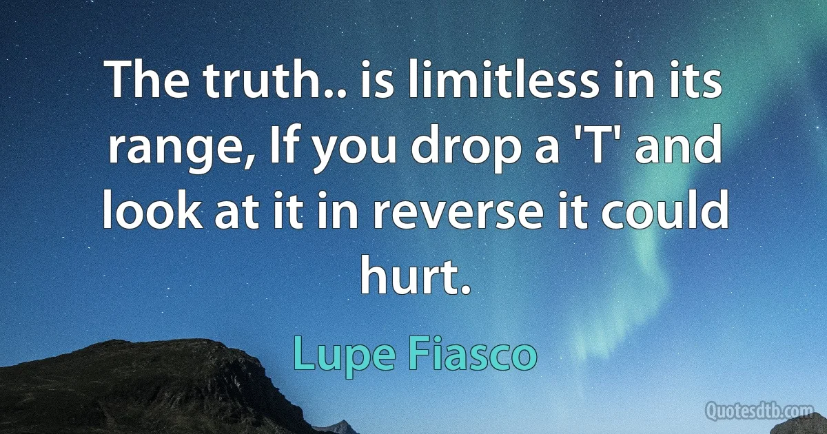 The truth.. is limitless in its range, If you drop a 'T' and look at it in reverse it could hurt. (Lupe Fiasco)