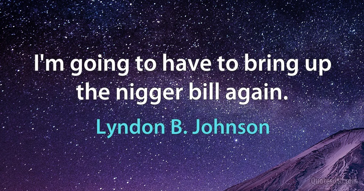 I'm going to have to bring up the nigger bill again. (Lyndon B. Johnson)