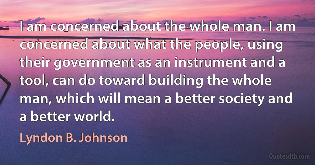 I am concerned about the whole man. I am concerned about what the people, using their government as an instrument and a tool, can do toward building the whole man, which will mean a better society and a better world. (Lyndon B. Johnson)