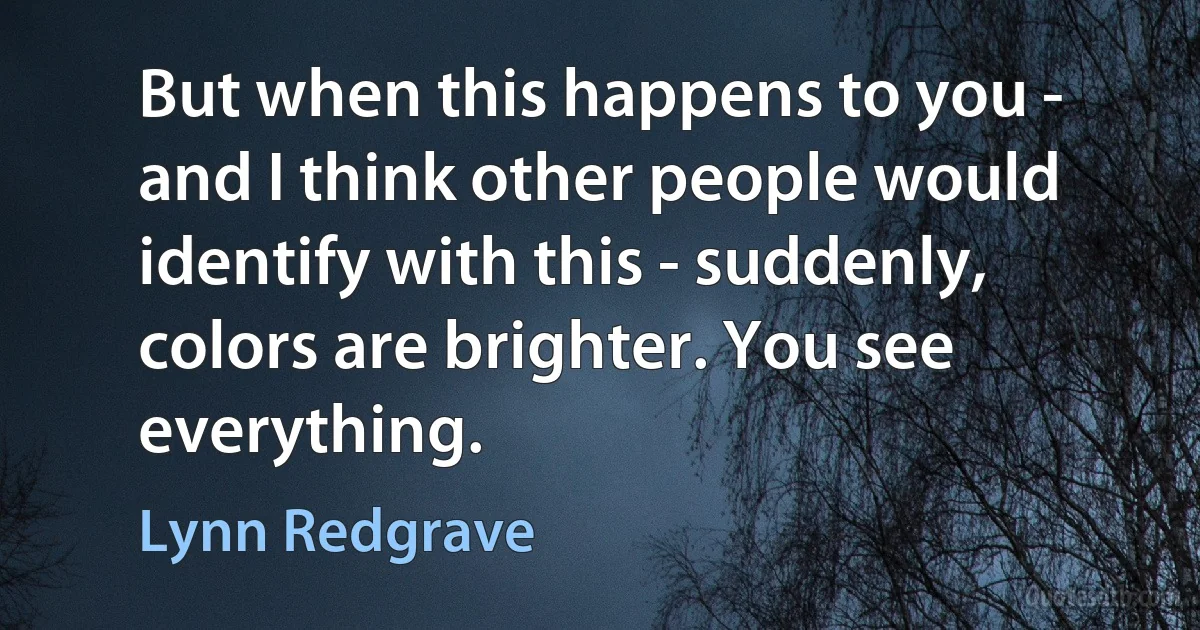 But when this happens to you - and I think other people would identify with this - suddenly, colors are brighter. You see everything. (Lynn Redgrave)