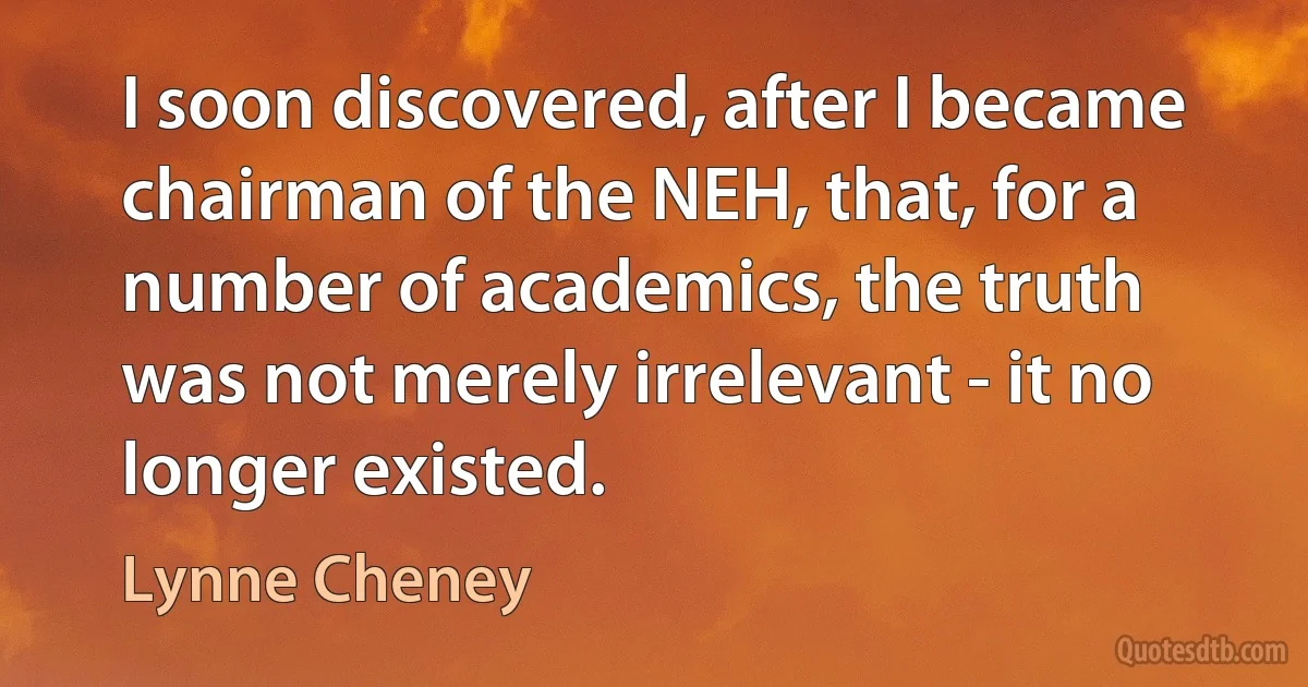 I soon discovered, after I became chairman of the NEH, that, for a number of academics, the truth was not merely irrelevant - it no longer existed. (Lynne Cheney)