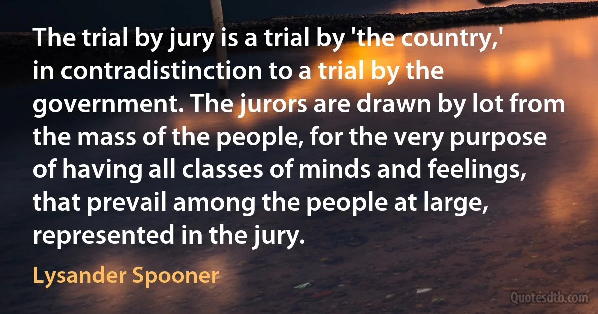 The trial by jury is a trial by 'the country,' in contradistinction to a trial by the government. The jurors are drawn by lot from the mass of the people, for the very purpose of having all classes of minds and feelings, that prevail among the people at large, represented in the jury. (Lysander Spooner)