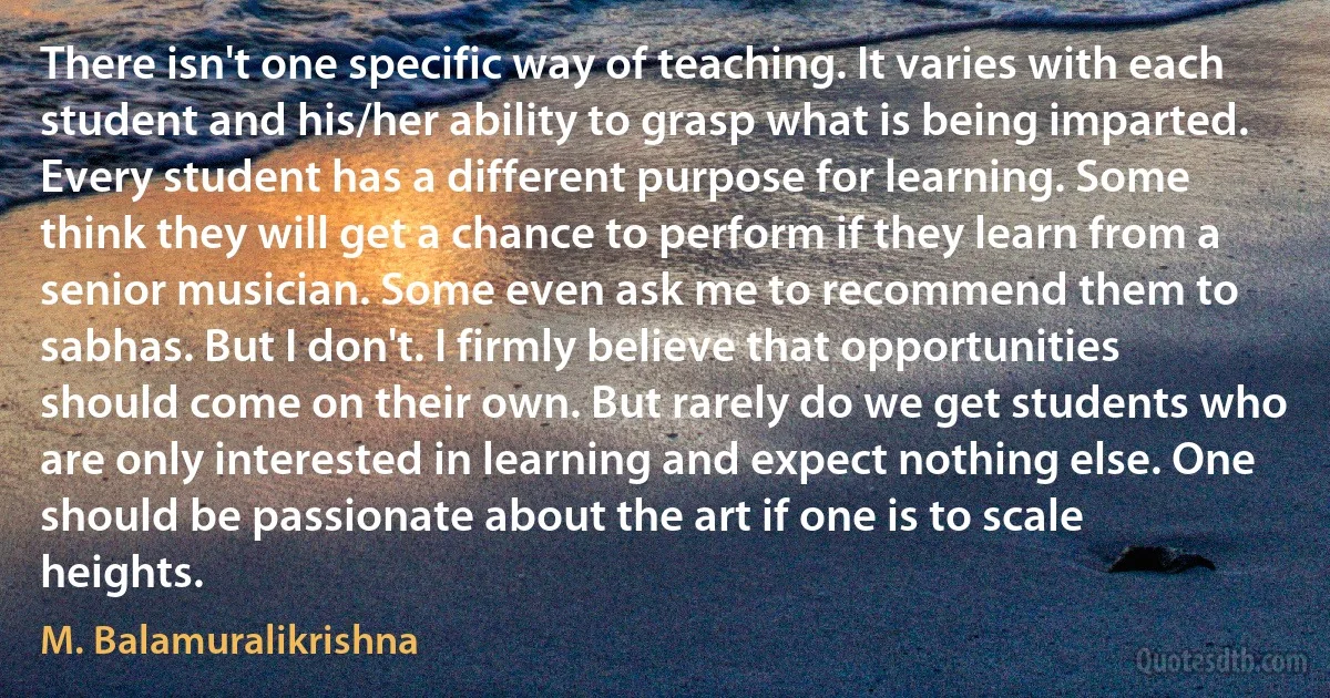 There isn't one specific way of teaching. It varies with each student and his/her ability to grasp what is being imparted. Every student has a different purpose for learning. Some think they will get a chance to perform if they learn from a senior musician. Some even ask me to recommend them to sabhas. But I don't. I firmly believe that opportunities should come on their own. But rarely do we get students who are only interested in learning and expect nothing else. One should be passionate about the art if one is to scale heights. (M. Balamuralikrishna)