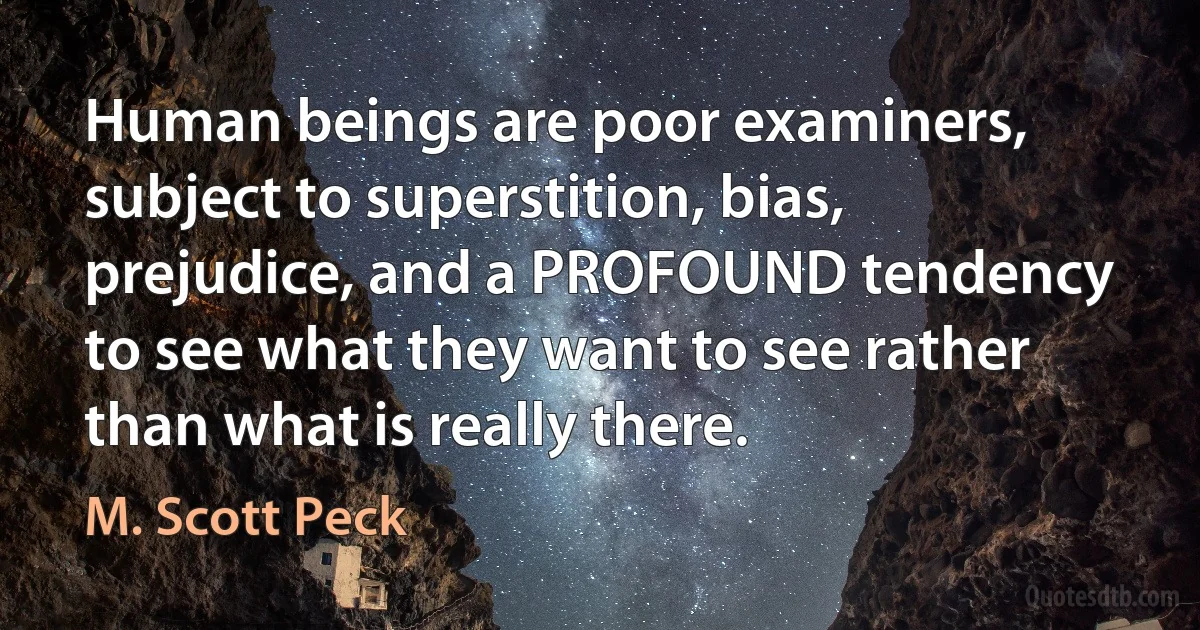 Human beings are poor examiners, subject to superstition, bias, prejudice, and a PROFOUND tendency to see what they want to see rather than what is really there. (M. Scott Peck)