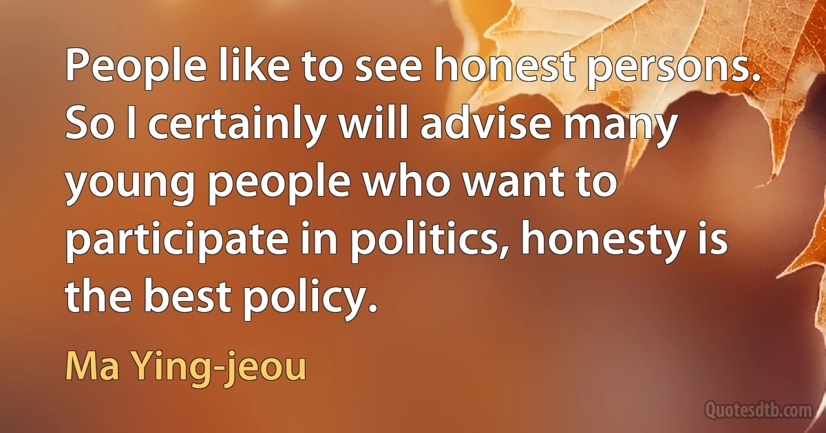 People like to see honest persons. So I certainly will advise many young people who want to participate in politics, honesty is the best policy. (Ma Ying-jeou)