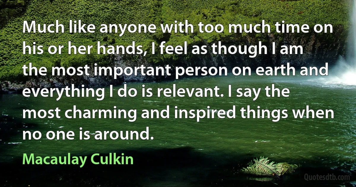 Much like anyone with too much time on his or her hands, I feel as though I am the most important person on earth and everything I do is relevant. I say the most charming and inspired things when no one is around. (Macaulay Culkin)