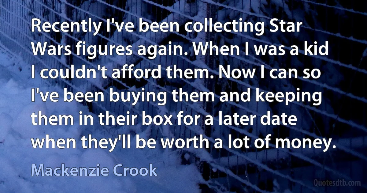 Recently I've been collecting Star Wars figures again. When I was a kid I couldn't afford them. Now I can so I've been buying them and keeping them in their box for a later date when they'll be worth a lot of money. (Mackenzie Crook)