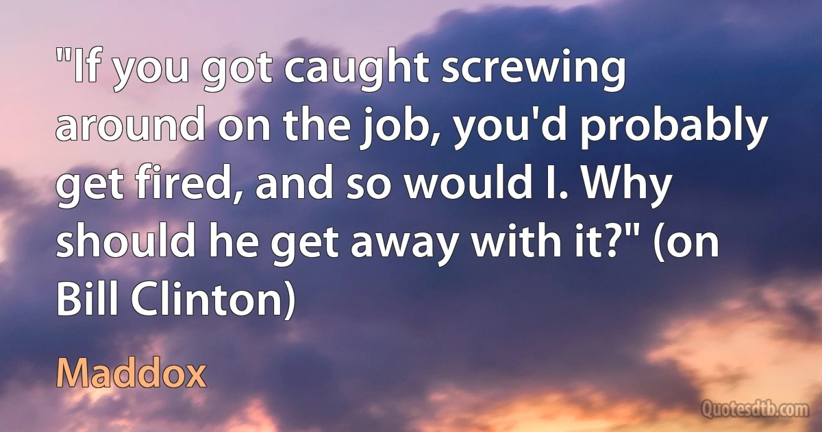 "If you got caught screwing around on the job, you'd probably get fired, and so would I. Why should he get away with it?" (on Bill Clinton) (Maddox)