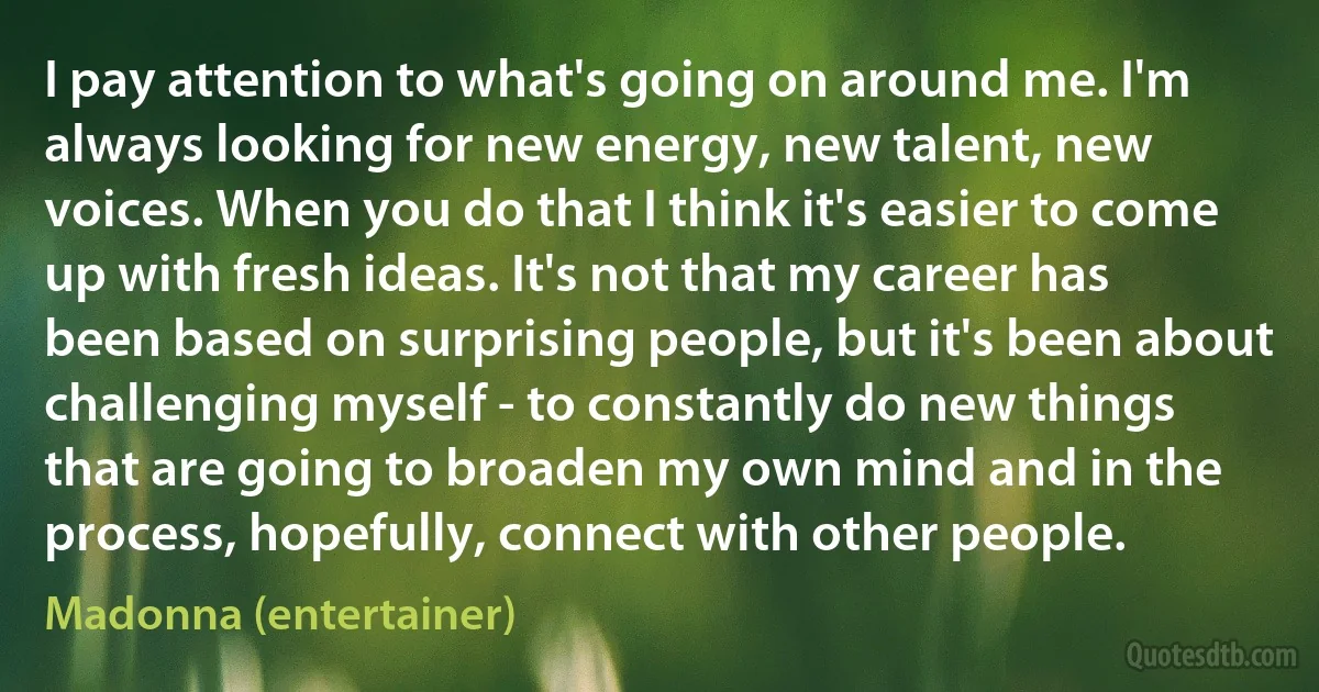 I pay attention to what's going on around me. I'm always looking for new energy, new talent, new voices. When you do that I think it's easier to come up with fresh ideas. It's not that my career has been based on surprising people, but it's been about challenging myself - to constantly do new things that are going to broaden my own mind and in the process, hopefully, connect with other people. (Madonna (entertainer))