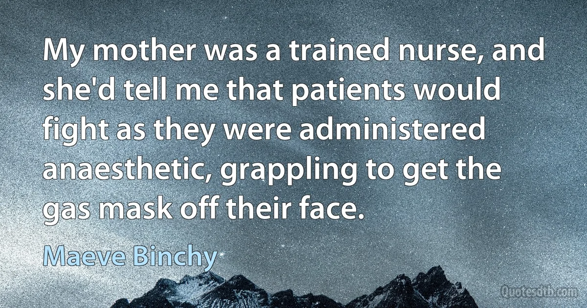 My mother was a trained nurse, and she'd tell me that patients would fight as they were administered anaesthetic, grappling to get the gas mask off their face. (Maeve Binchy)