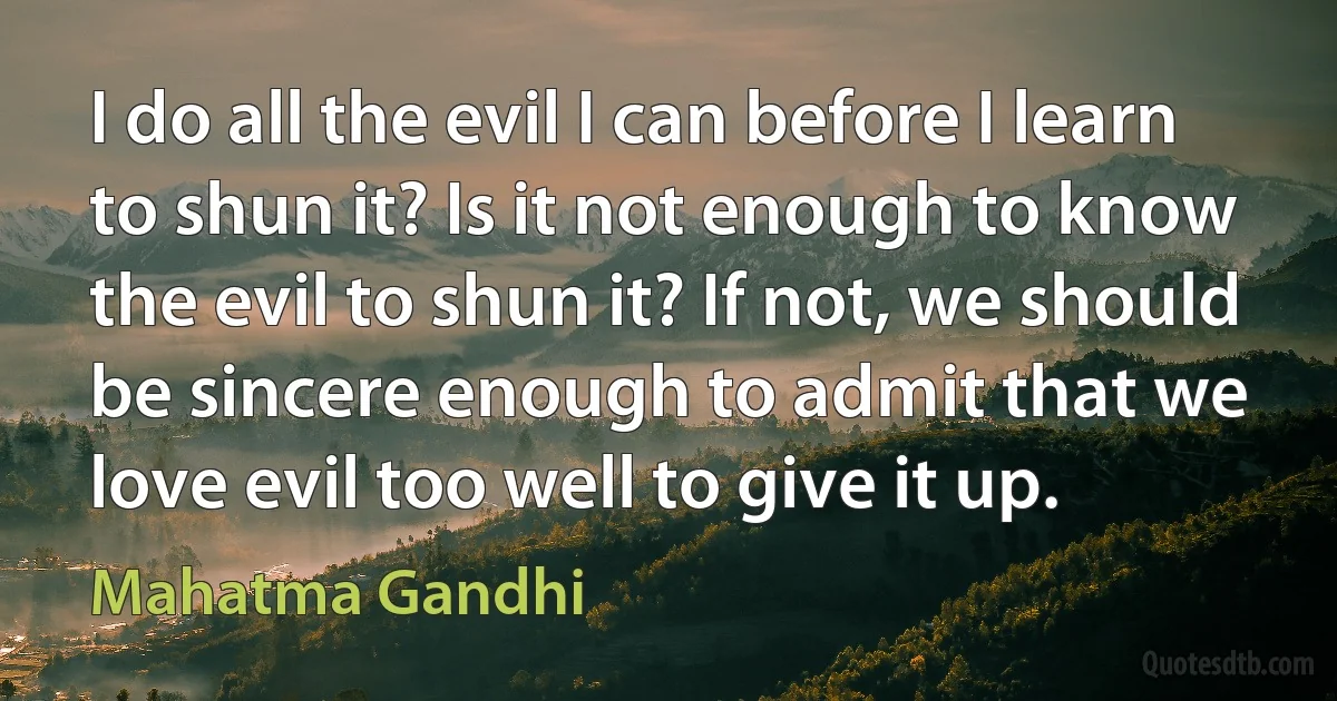 I do all the evil I can before I learn to shun it? Is it not enough to know the evil to shun it? If not, we should be sincere enough to admit that we love evil too well to give it up. (Mahatma Gandhi)