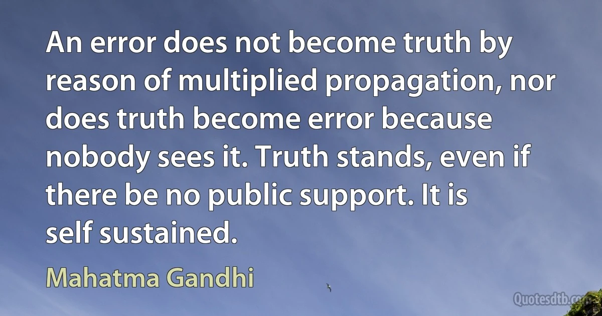 An error does not become truth by reason of multiplied propagation, nor does truth become error because nobody sees it. Truth stands, even if there be no public support. It is self sustained. (Mahatma Gandhi)