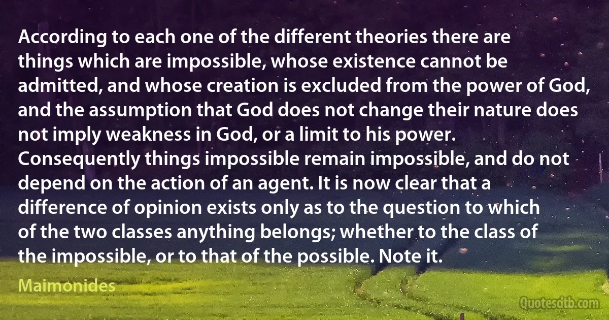 According to each one of the different theories there are things which are impossible, whose existence cannot be admitted, and whose creation is excluded from the power of God, and the assumption that God does not change their nature does not imply weakness in God, or a limit to his power. Consequently things impossible remain impossible, and do not depend on the action of an agent. It is now clear that a difference of opinion exists only as to the question to which of the two classes anything belongs; whether to the class of the impossible, or to that of the possible. Note it. (Maimonides)