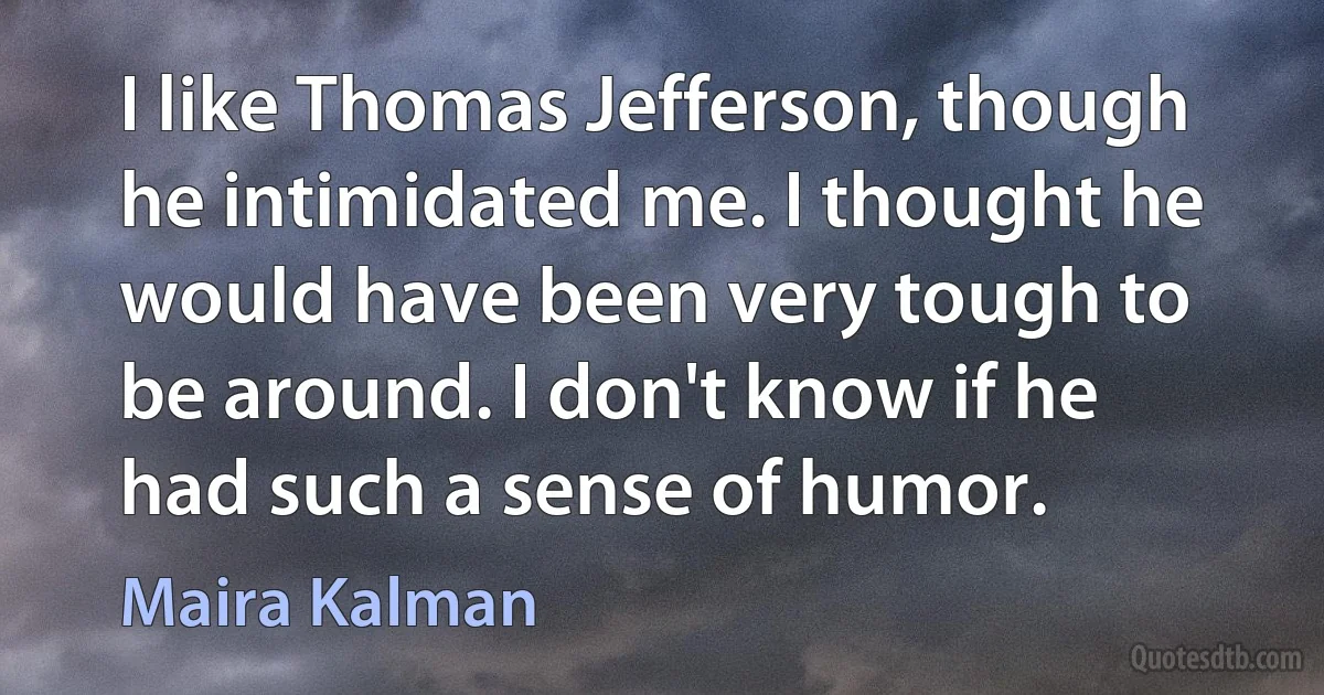 I like Thomas Jefferson, though he intimidated me. I thought he would have been very tough to be around. I don't know if he had such a sense of humor. (Maira Kalman)