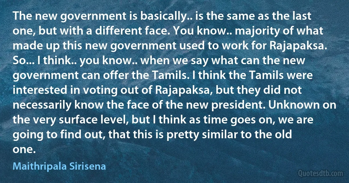 The new government is basically.. is the same as the last one, but with a different face. You know.. majority of what made up this new government used to work for Rajapaksa. So... I think.. you know.. when we say what can the new government can offer the Tamils. I think the Tamils were interested in voting out of Rajapaksa, but they did not necessarily know the face of the new president. Unknown on the very surface level, but I think as time goes on, we are going to find out, that this is pretty similar to the old one. (Maithripala Sirisena)