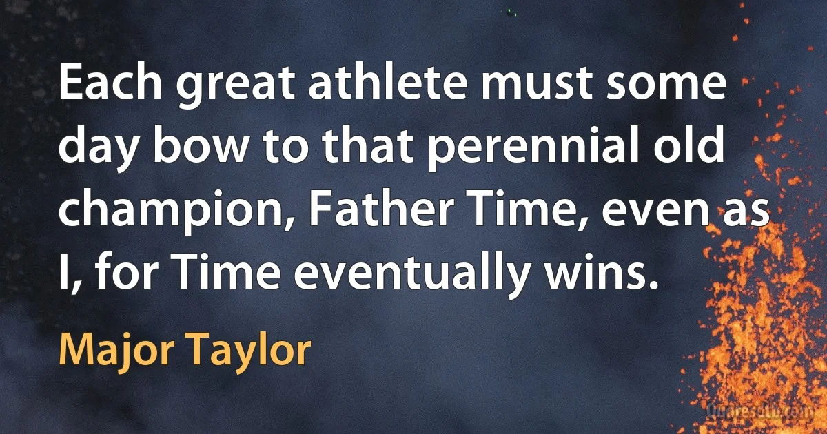 Each great athlete must some day bow to that perennial old champion, Father Time, even as I, for Time eventually wins. (Major Taylor)