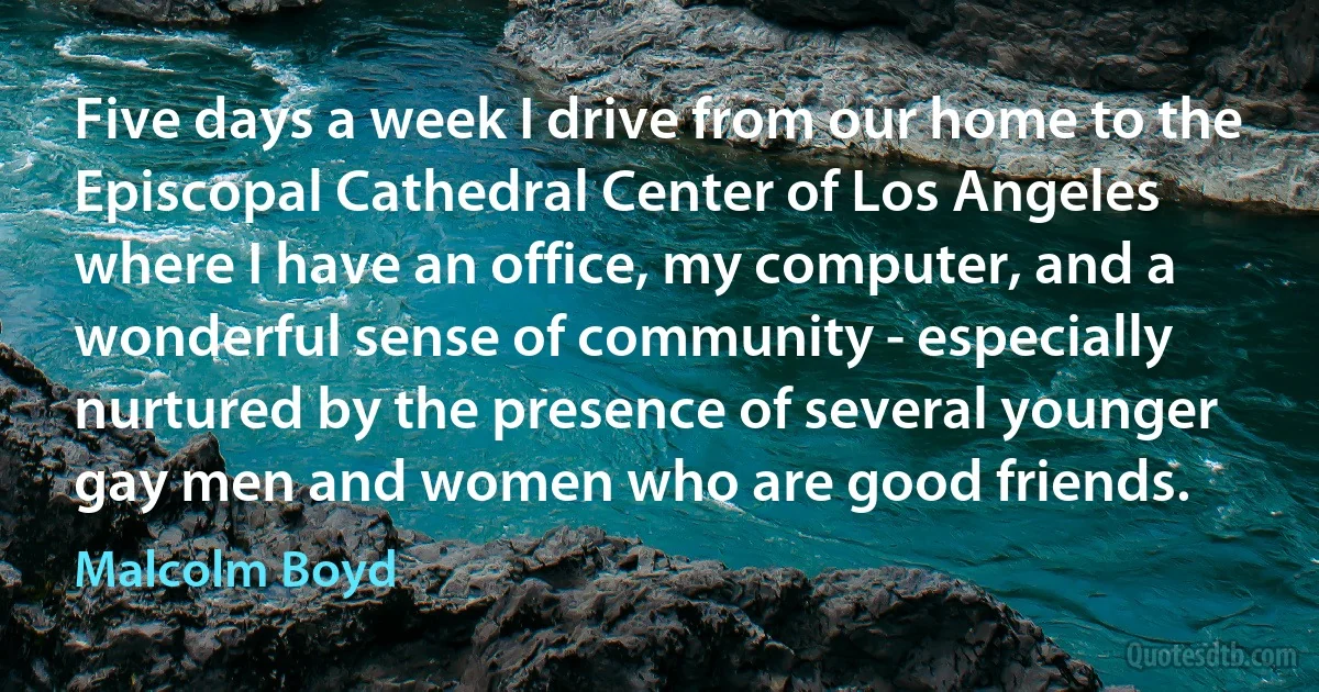 Five days a week I drive from our home to the Episcopal Cathedral Center of Los Angeles where I have an office, my computer, and a wonderful sense of community - especially nurtured by the presence of several younger gay men and women who are good friends. (Malcolm Boyd)